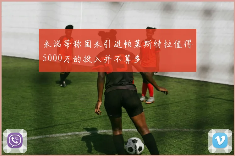米诺蒂称国米引进帕莱斯特拉值得5000万的投入并不算多