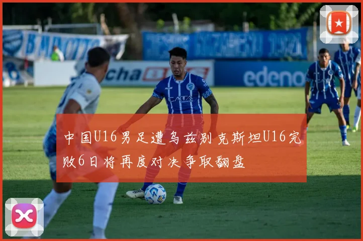 中国U16男足遭乌兹别克斯坦U16完败6日将再度对决争取翻盘