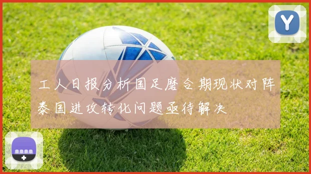 工人日报分析国足磨合期现状对阵泰国进攻转化问题亟待解决