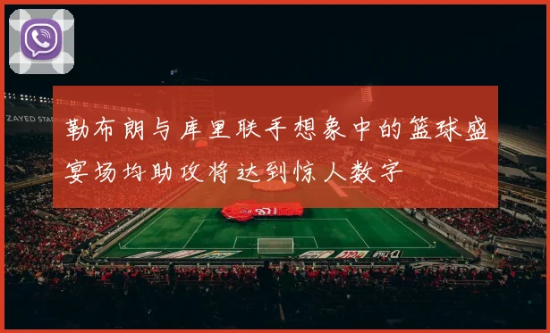 勒布朗与库里联手想象中的篮球盛宴场均助攻将达到惊人数字