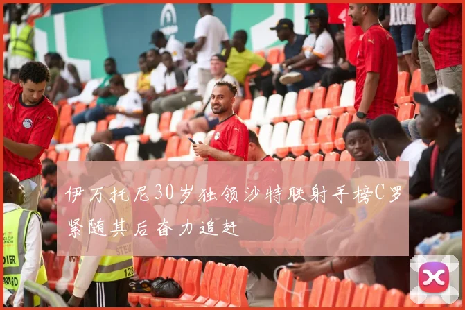 伊万托尼30岁独领沙特联射手榜C罗紧随其后奋力追赶