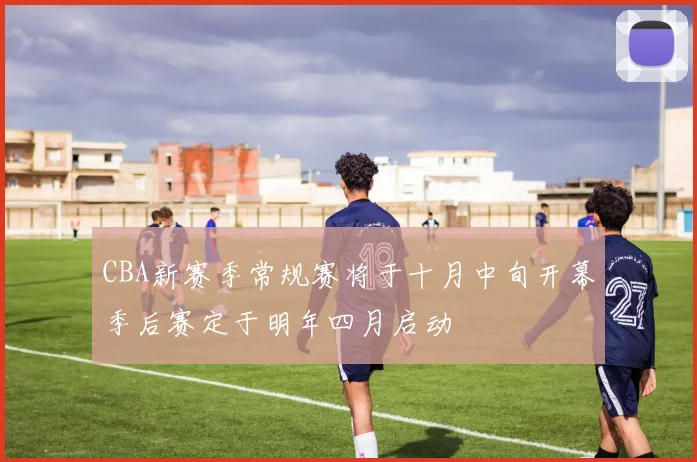 CBA新赛季常规赛将于十月中旬开幕季后赛定于明年四月启动