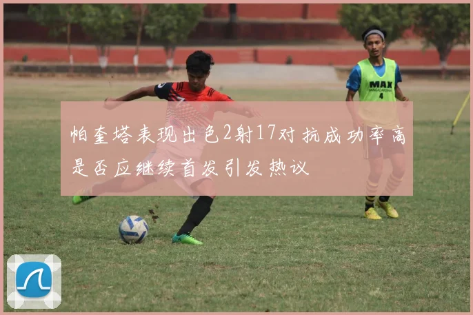 帕奎塔表现出色2射17对抗成功率高是否应继续首发引发热议