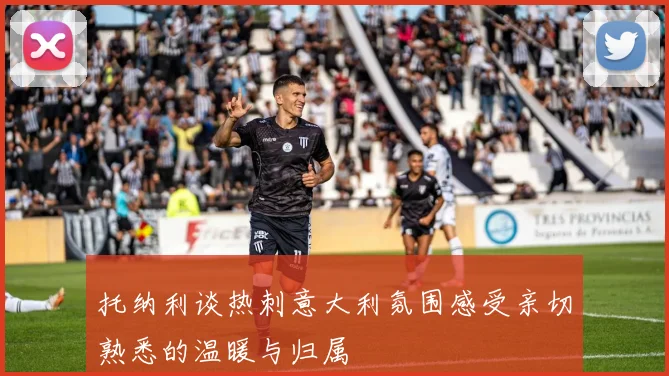 托纳利谈热刺意大利氛围感受亲切熟悉的温暖与归属