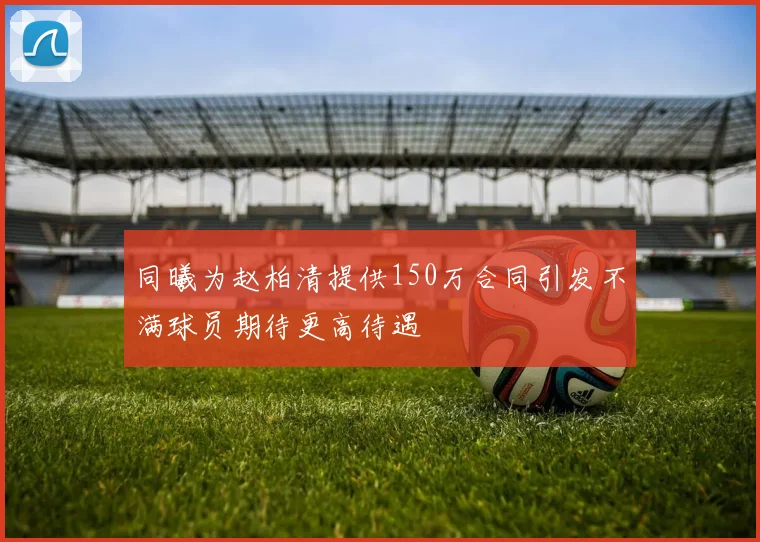 同曦为赵柏清提供150万合同引发不满球员期待更高待遇