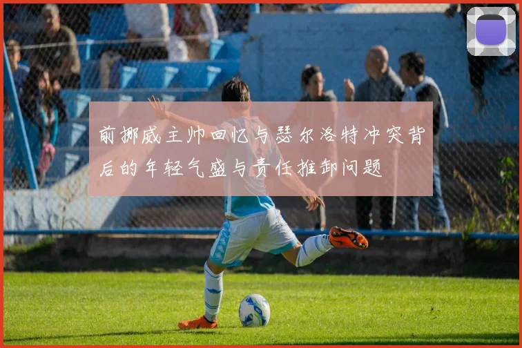 前挪威主帅回忆与瑟尔洛特冲突背后的年轻气盛与责任推卸问题