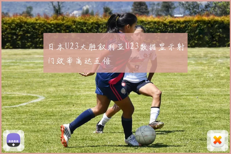 日本U23大胜叙利亚U23数据显示射门效率高达五倍