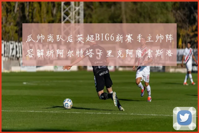 瓜帅离队后英超BIG6新赛季主帅阵容解析阿尔特塔卡里克阿隆索斯洛特的挑战与机遇