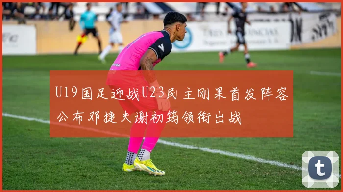 U19国足迎战U23民主刚果首发阵容公布邓捷夫谢初筠领衔出战
