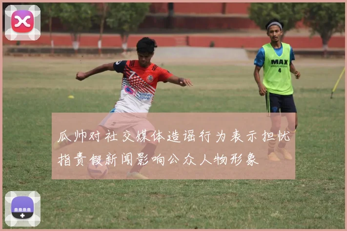 瓜帅对社交媒体造谣行为表示担忧指责假新闻影响公众人物形象