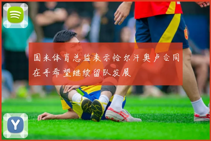国米体育总监表示恰尔汗奥卢合同在手希望继续留队发展