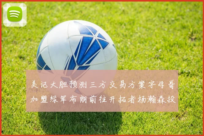 美记大胆预测三方交易方案字母哥加盟绿军布朗前往开拓者杨瀚森投奔雄鹿