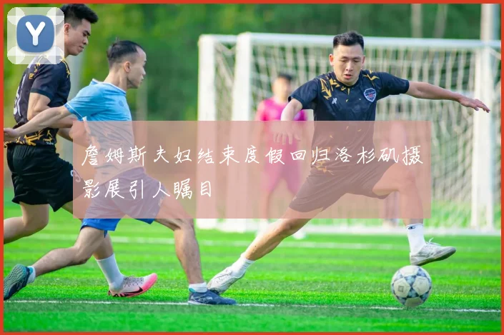 詹姆斯夫妇结束度假回归洛杉矶摄影展引人瞩目