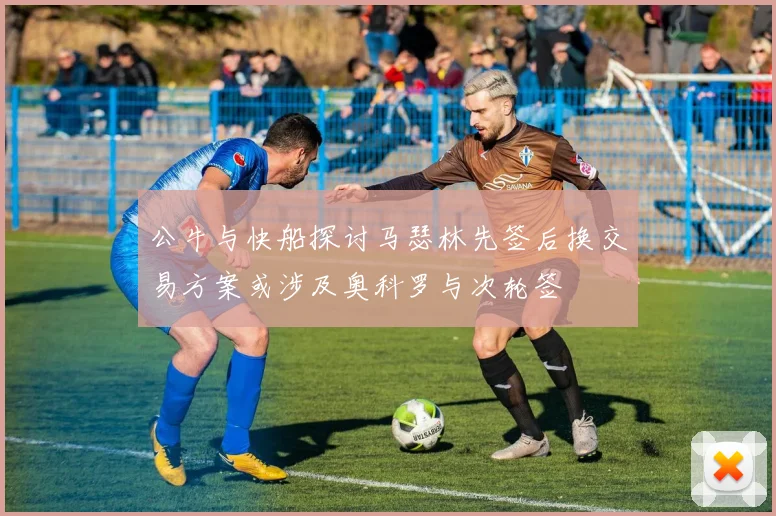 公牛与快船探讨马瑟林先签后换交易方案或涉及奥科罗与次轮签