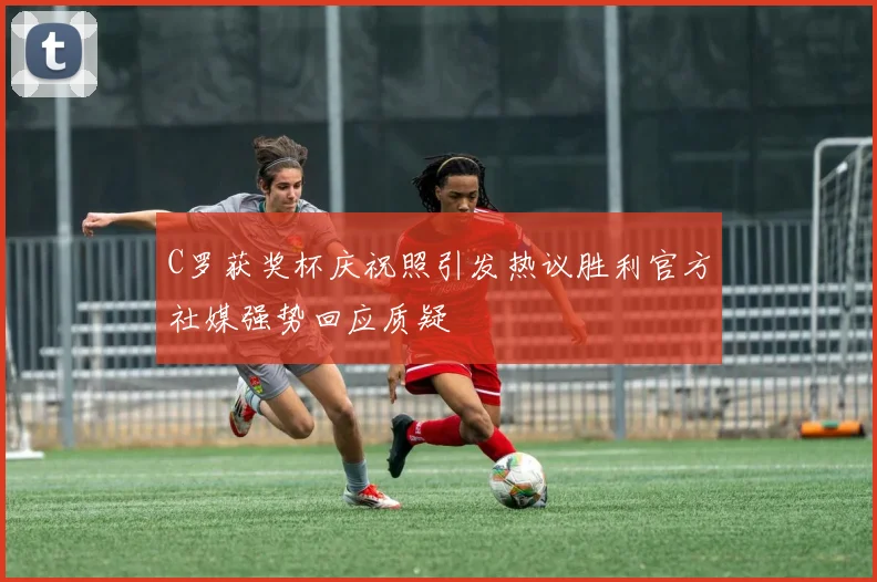 C罗获奖杯庆祝照引发热议胜利官方社媒强势回应质疑
