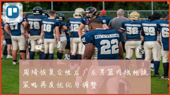 周琦恢复合练后广东男篮内线轮换策略再度优化与调整