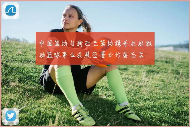 中国篮协与新西兰篮协携手共进推动篮球事业发展签署合作备忘录