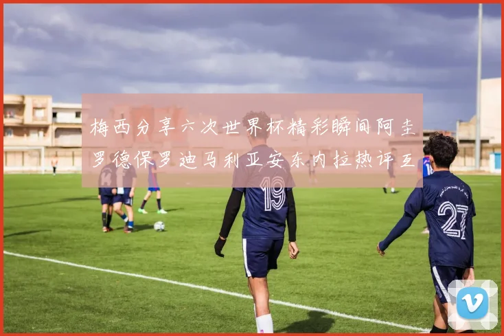 梅西分享六次世界杯精彩瞬间阿圭罗德保罗迪马利亚安东内拉热评互动