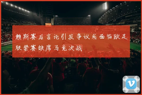 赖斯赛后言论引发争议或面临欧足联禁赛缺席马竞次战