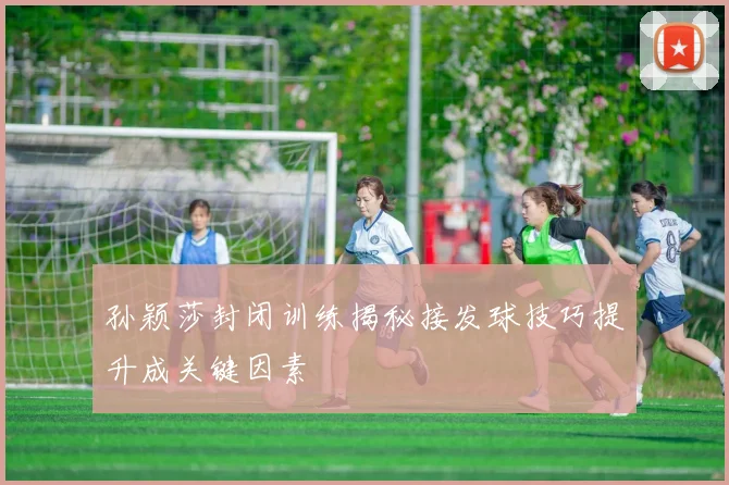 孙颖莎封闭训练揭秘接发球技巧提升成关键因素