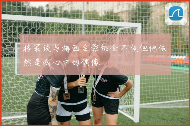 格策谈与梅西合影机会不佳但他依然是我心中的偶像