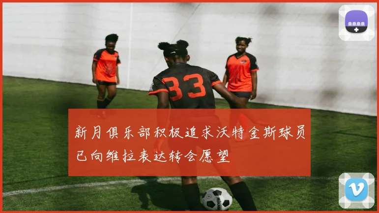 新月俱乐部积极追求沃特金斯球员已向维拉表达转会愿望