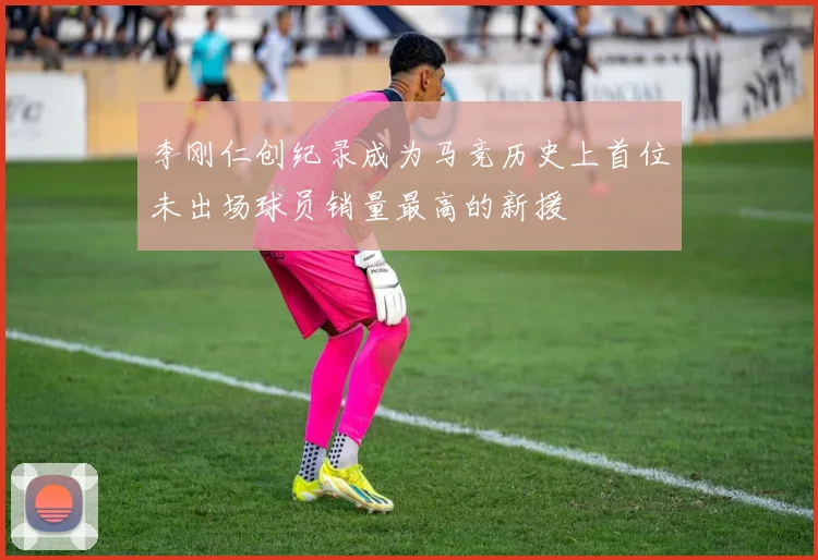 李刚仁创纪录成为马竞历史上首位未出场球员销量最高的新援
